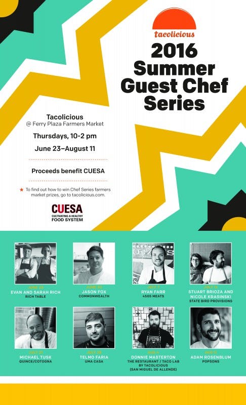 a poster featuring "2016 summer guest chef series" as the title, content of the poster is "Tacolicios @Ferry Plaza Farmers Market" dates of the events are "thursdays, 10-2pm June 23 - August 11" and it proceeds benefic CUESA, to find out how to win chef series farmers market prizes, you can go to the site tacolicious.com. Then we have pictures of the participants who are Evan and Sarah Rich from Rich table, Jason Fox from Commonwealth, Stuart Brioza and Nicole Krasinski from State Bird Provisions, Michael Tusk from Quince/Cotogna, Telmo Faria from Uma Casa, and Donnie Masterton from the restaurant taco LAS by tacolicious from san miguel de allende and lastly but not least, Adam Rosenblum from Popsons